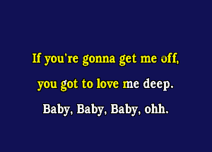 If you're gonna get me off.

you got to love me deep.

Baby. Baby. Baby. ohh.