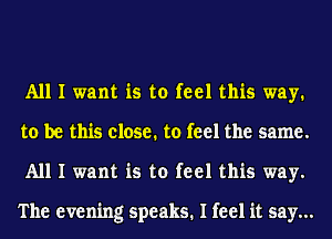 All I want is to feel this way.
to be this close. to feel the same.
All I want is to feel this way.

The evening speaks. I feel it say...