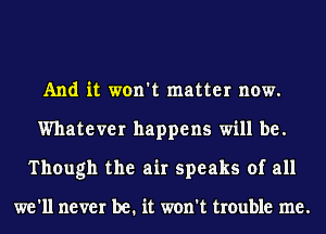 And it won't matter now.
Whatever happens will be.
Though the air speaks of all

we'll never be. it won't trouble me.