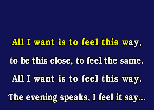 All I want is to feel this way.
to be this close. to feel the same.
All I want is to feel this way.

The evening speaks. I feel it say...