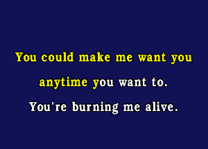 You could make me want you

anytime you want to.

You're burning me alive.