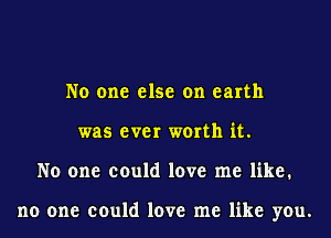 No one else on earth
was ever worth it.
No one could love me like.

no one could love me like you.