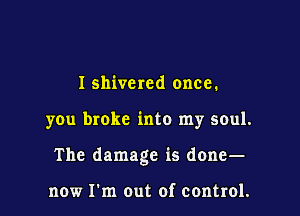 I shivcred once.

you broke into my soul.

The damage is done-

now Fm out of control.