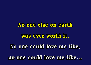 No one else on earth
was ever worth it.
No one could love me like.

no one could love me like...