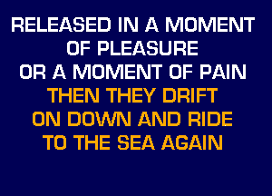RELEASED IN A MOMENT
0F PLEASURE
OR A MOMENT OF PAIN
THEN THEY DRIFT
0N DOWN AND RIDE
TO THE SEA AGAIN