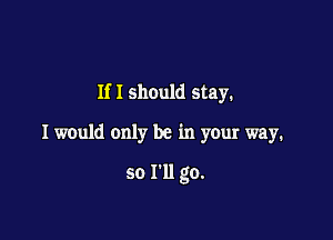 If I should stay.

I would only be in your way.

so I'll go.