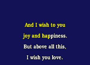 And I wish to you

joy and happiness.

But above all this.

I wish you love.