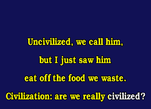 Uneivilized. we call him.
but I just saw him

eat off the food we waste.

Civilizatiom are we really civilized?