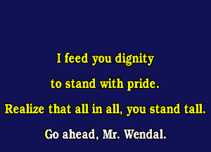 I feed you dignity
to stand with pride.
Realize that all in all. you stand tall.
Go ahead. MI. Wendal.