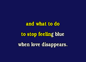 and what to do

to stop feeling blue

when love disappears.