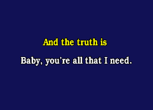 And the truth is

Baby. you're all that I need.