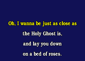Oh. I wanna be just as close as

the Holy Ghost is.
and lay you down

on a bed of roses.