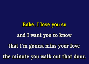 Babe. I love you so
and I want you to know
that I'm gonna miss your love

the minute you walk out that door.