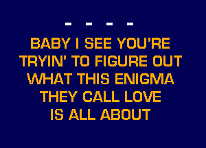BABY I SEE YOU'RE
TRYIN' TO FIGURE OUT
WHAT THIS ENIGMA
THEY CALL LOVE
IS ALL ABOUT