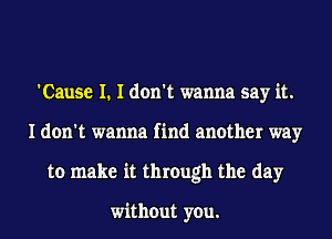 'Cause I. I don't wanna say it.
I don't wanna find another way
to make it through the day

without you.