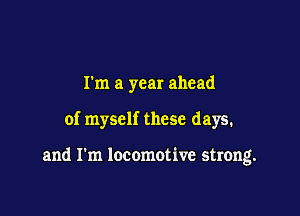 I'm a year ahead

of myself these days.

and I'm locomotive strong.