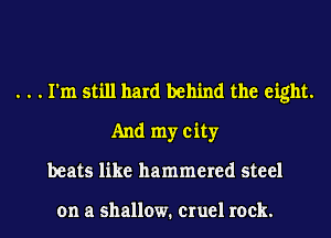 . . . I'm still hard behind the eight.
And my city
beats like hammered steel

on a shallow. cruel rock.