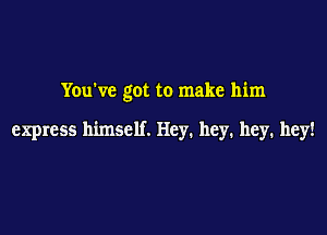 You've got to make him

express himself. Hey. hey. hey. hey!
