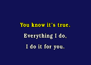 You know ifs true.

Everything I do.

I do it for you.