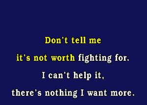 Don't tell me

it's not worth fighting for.

Ican t help it.

there's nothing I want more.