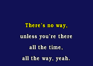 There's no way.
unless you're there

all the time.

all the way. yeah.