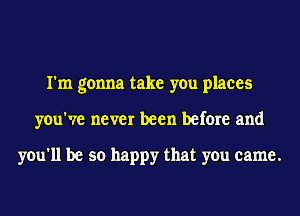 I'm gonna take you places
you've never been before and

you'll be so happy that you came.