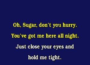 011. Sugar. don't you hurry.
You've got me here all night.
Just close your eyes and

hold me tight.