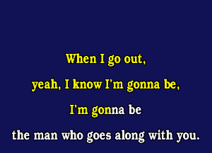 When I go out.
yeah. I know I'm gonna be.

I'm gonna be

the man who goes along with you.