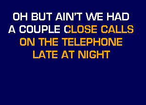 0H BUT AIN'T WE HAD
A COUPLE CLOSE CALLS
ON THE TELEPHONE
LATE AT NIGHT