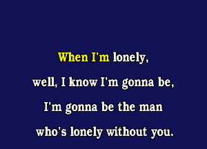 When I'm lonely.
well. I know I'm gonna be.

I'm gonna be the man

who's lonely without you. I