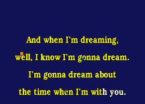 And when I'm dreaming.
wEll. I know I'm gonna dream.
I'm gonna dream about

the time when I'm with you.