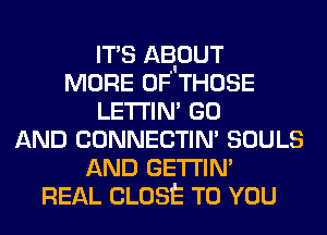 ITS AB'OUT
MORE OF THOSE
LETI'IM GO
AND CONNECTIN' SOULS
AND GETI'IN'
REAL CLOSE TO YOU