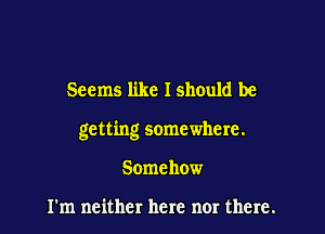 Seems like I should be

getting somewhere.

Somehow

I'm neither here nor there.