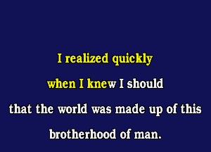 I realized quickly
when I knew I should
that the world was made up of this

brotherhood of man.