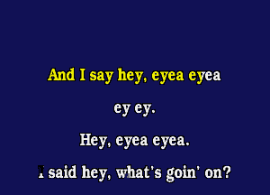 And I say hey. eyea eyea

ey ey.

Hey. cyea eyea.

. said hey. what's goin' on?