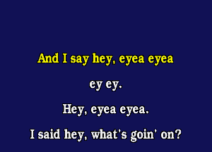 And I say hey. eyea eyea

ey ey.

Hey. cyea eyea.

I said hey. what's goin' on?