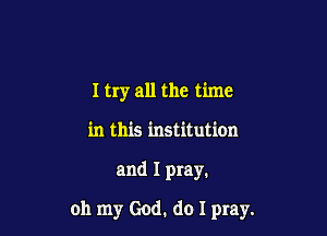 I try all the time
in this institution

and I pray.

oh my God. do I pray.