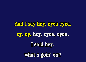 And I say hey. eyea eyea.
ey. ey. hey. eyea. eyea.

I said hey.

what's goin' on?