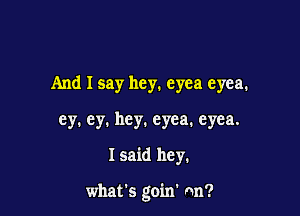 And I say hey. eyea eyea.
ey. ey. hey. eyea. eyea.

I said hey.

what's goin' nn?
