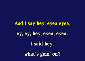 And I say hey. eyea eyea.
ey. ey. hey. eyea. eyea.

I said hey.

what's goin' on?
