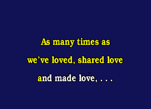 As many times as

we've loved. shared love

and made love. . . .