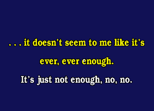 . . . it doesn't seem to me like it's

ever. ever enough.

It's just not enough. no. no.