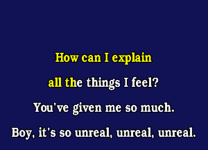 How can I explain
all the things I feel?
You've given me so much.

Boy. it's so unreal. unreal. unreal.