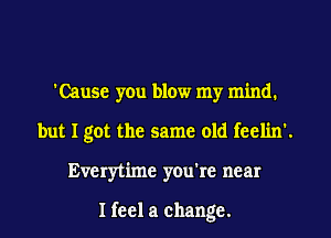 'Cause yen blow my mind.
but I got the same old feclin'.
Everytime you're near

I feel a change.