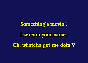 Somethings movin'.

I acmam your name.

011. whatcha got me doin'?