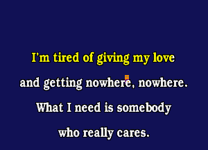 I'm tired of giving my love
and getting nowherE nowhere.
What I need is somebody

who really cares.