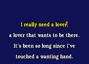 I really need a level?
a lover that wants to be there.
It's been so long since I've

touched a wanting hand.