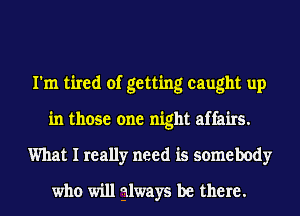 I'm tired of getting caught up
in those one night affairs.
What I really need is somebody
who will always be there.