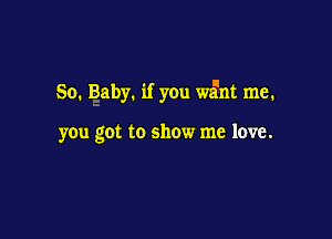 So. Baby. if you w5nt me.

you got to show me love.