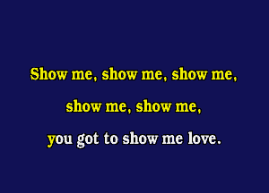 Show me. show me. show me.

show me. show me.

you got to show me love.